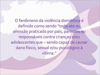 O fenômeno da violência doméstica é definido como sendo “todo ato ou omissão praticado por pais, parentes ou responsáveis contra crianças e/ou adolescentes que – sendo capaz de causar dano físico, sexual e/ou psicológico à vítima.” 