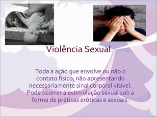 Violência Sexual Toda a ação que envolve ou não o contato físico, não apresentando necessariamente sinal corporal visível. Pode ocorrer a estimulação sexual sob a forma de práticas eróticas e sexuais. 