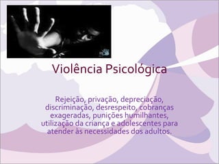 Violência Psicológica Rejeição, privação, depreciação, discriminação, desrespeito, cobranças exageradas, punições humilhantes, utilização da criança e adolescentes para atender às necessidades dos adultos. 