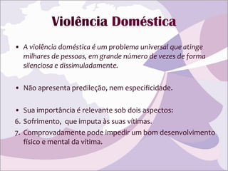Violência  Doméstica A violência doméstica é um problema universal que atinge milhares de pessoas, em grande número de vezes de forma silenciosa e dissimuladamente.   Não apresenta predileção, nem especificidade. Sua importância é relevante sob dois aspectos:  Sofrimento,  que imputa às suas vítimas. Comprovadamente pode impedir um bom desenvolvimento físico e mental da vítima. 