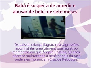 Babá é suspeita de agredir e abusar de bebê de sete meses Os pais da criança flagraram as agressões após instalar uma câmera, que registrou momentos em que Ângela Cristina, 38 anos, aparece maltratando o bebê na sala da casa onde eles moram, em Cruz de Rebouças. 