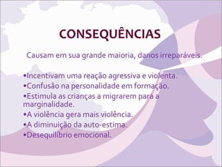 CONSEQUÊNCIAS Causam em sua grande maioria, danos irreparáveis. Incentivam uma reação agressiva e violenta. Confusão na personalidade em formação. Estimula as crianças a migrarem para a marginalidade. A violência gera mais violência. A diminuição da auto-estima. Desequilíbrio emocional. 