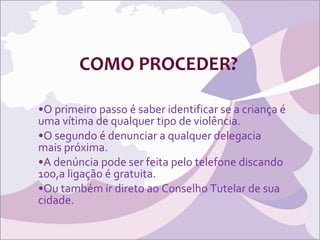 COMO PROCEDER? O primeiro passo é saber identificar se a criança é uma vítima de qualquer tipo de violência. O segundo é denunciar a qualquer delegacia mais próxima. A denúncia pode ser feita pelo telefone discando 100,a ligação é gratuita. Ou também ir direto ao Conselho Tutelar de sua cidade. 
