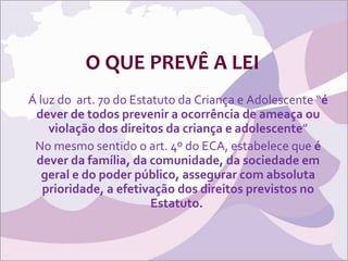 O QUE PREVÊ A LEI Á luz do  art. 70 do Estatuto da Criança e Adolescente “ é dever de todos prevenir a ocorrência de ameaça ou violação dos direitos da criança e adolescente ” No mesmo sentido o art. 4º do ECA, estabelece que  é dever da família, da comunidade, da sociedade em geral e do poder público, assegurar com absoluta prioridade, a efetivação dos direitos previstos no Estatuto.  
