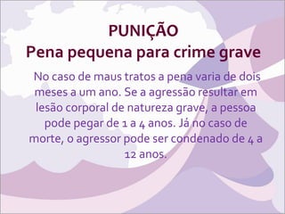 PUNIÇÃO Pena pequena para crime grave No caso de maus tratos a pena varia de dois meses a um ano. Se a agressão resultar em lesão corporal de natureza grave, a pessoa pode pegar de 1 a 4 anos. Já no caso de morte, o agressor pode ser condenado de 4 a 12 anos. 