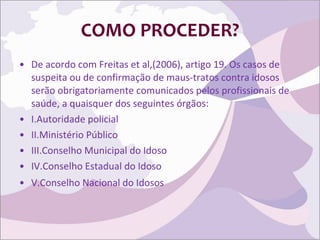 COMO PROCEDER? De acordo com Freitas et al,(2006), artigo 19. Os casos de suspeita ou de confirmação de maus-tratos contra idosos serão obrigatoriamente comunicados pelos profissionais de saúde, a quaisquer dos seguintes órgãos: I.Autoridade policial II.Ministério Público III.Conselho Municipal do Idoso IV.Conselho Estadual do Idoso V.Conselho Nacional do Idosos 
