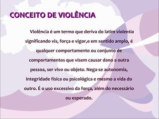 CONCEITO DE VIOLÊNCIA Violência é um termo que deriva do latim  violentia   significando vis, força e vigor,e em sentido amplo, é  qualquer comportamento ou conjunto de  comportamentos que visem causar dano a outra  pessoa, ser vivo ou objeto. Nega-se autonomia,  integridade física ou psicológica e mesmo a vida do  outro. É o uso excessivo da força, além do necessário  ou esperado.  