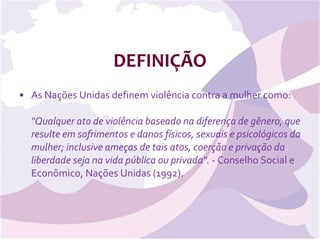 DEFINIÇÃO As Nações Unidas definem violência contra a mulher como: "Qualquer ato de violência baseado na diferença de gênero, que resulte em sofrimentos e danos físicos, sexuais e psicológicos da mulher; inclusive ameças de tais atos, coerção e privação da liberdade seja na vida pública ou privada".  - Conselho Social e Econômico, Nações Unidas (1992).  