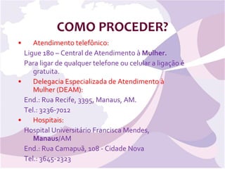 COMO PROCEDER? Atendimento telefônico:  Ligue 180 – Central de Atendimento à  Mulher. Para ligar de qualquer telefone ou celular a ligação é gratuita. Delegacia Especializada de Atendimento à Mulher (DEAM):   End.: Rua Recife, 3395, Manaus, AM. Tel.: 3236-7012 Hospitais: Hospital Universitário Francisca Mendes,  Manaus /AM End.: Rua Camapuã, 108 - Cidade Nova  Tel.: 3645-2323  