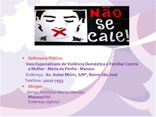 Defensoria Pública: Vara Especializada de Violência Doméstica e Familiar Contra a Mulher - Maria da Penha - Manaus    Endereço:   Av. Autaz Mirim, S/N°, Bairro São José     Telefone: 3 2127-7553 Abrigos: Abrigo Feminino Marise Mendes  Manaus /AM Endereço sigiloso    