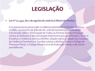 LEGISLAÇÃO Lei nº 11.340, de 7 de agosto de 2006 (Lei Maria da Penha): Cria mecanismos para coibir a violência doméstica e familiar contra a mulher, nos termos do § 8o do art. 226 da Constituição Federal, da Convenção sobre a Eliminação de Todas as Formas de Discriminação contra as Mulheres e da Convenção Interamericana para Prevenir, Punir e Erradicar a Violência contra a Mulher; dispõe sobre a criação dos Juizados de Violência Doméstica e Familiar contra a Mulher; altera o Código de Processo Penal, o Código Penal e a Lei de Execução Penal; e dá outras providências. 