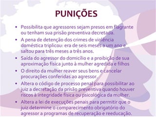PUNIÇÕES Possibilita que agressores sejam presos em flagrante ou tenham sua prisão preventiva decretada.  A pena de detenção dos crimes de violência doméstica triplicou: era de seis meses a um ano e saltou para três meses a três anos.  Saída do agressor do domicílio e a proibição de sua aproximação física junto à mulher agredida e filhos  O direito da mulher reaver seus bens e cancelar procurações conferidas ao agressor.  Altera o código de processo penal para possibilitar ao juiz a decretação da prisão preventiva quando houver riscos à integridade física ou psicológica da mulher.  Altera a lei de execuções penais para permitir que o juiz determine o comparecimento obrigatório do agressor a programas de recuperação e reeducação.  