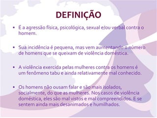 DEFINIÇÃO É a agressão física, psicológica, sexual e/ou verbal contra o homem. Sua incidência é pequena, mas vem aumentando o número de homens que se queixam de violência doméstica. A violência exercida pelas mulheres contra os homens é um fenômeno tabu e ainda relativamente mal conhecido. Os homens não ousam falar e são mais isolados, socialmente, do que as mulheres. Nos casos de violência doméstica, eles são mal vistos e mal compreendidos. E se sentem ainda mais desanimados e humilhados. 