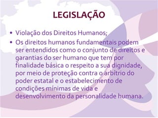 LEGISLAÇÃO Violação dos Direitos Humanos; Os direitos humanos fundamentais podem ser entendidos como o conjunto de direitos e garantias do ser humano que tem por finalidade básica o respeito a sua dignidade, por meio de proteção contra o arbítrio do poder estatal e o estabelecimento de condições mínimas de vida e desenvolvimento da personalidade humana. 
