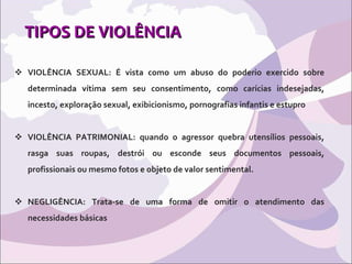 TIPOS DE VIOLÊNCIA VIOLÊNCIA SEXUAL: É vista como um abuso do poderio exercido sobre determinada vítima sem seu consentimento, como carícias indesejadas, incesto, exploração sexual, exibicionismo, pornografias infantis e estupro  VIOLÊNCIA PATRIMONIAL: quando o agressor quebra utensílios pessoais, rasga suas roupas, destrói ou esconde seus documentos pessoais, profissionais ou mesmo fotos e objeto de valor sentimental. NEGLIGÊNCIA: Trata-se de uma forma de omitir o atendimento das necessidades básicas 