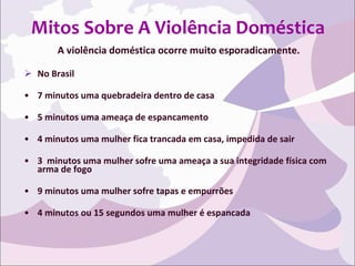Mitos Sobre A Violência Doméstica A violência doméstica ocorre muito esporadicamente. No Brasil 7 minutos uma quebradeira dentro de casa 5 minutos uma ameaça de espancamento 4 minutos uma mulher fica trancada em casa, impedida de sair 3  minutos uma mulher sofre uma ameaça a sua integridade física com arma de fogo 9 minutos uma mulher sofre tapas e empurrões 4 minutos ou 15 segundos uma mulher é espancada 