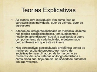 Teorias Explicativas
As teorias intra-individuais: têm como foco as
características individuais, quer de vítimas, quer de
agressores

A teoria da intergeracionalidade da violência, assente
nas teorias sociopsicológicas, tem subjacente a
noção de aprendizagem social, a qual postula que o
comportamento de cada indivíduo é determinado
pelo ambiente em que este se insere
Nas perspectivas socioculturais a violência contra as
mulheres resulta do processo normativo de
socialização masculina, i.e., da forma como as
mulheres têm sido tratadas ao longo da história e
como ainda são, hoje em dia, na sociedade patriarcal
em que vivemos.

 