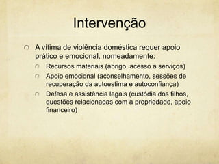 Intervenção
A vítima de violência doméstica requer apoio
prático e emocional, nomeadamente:
Recursos materiais (abrigo, acesso a serviços)
Apoio emocional (aconselhamento, sessões de
recuperação da autoestima e autoconfiança)
Defesa e assistência legais (custódia dos filhos,
questões relacionadas com a propriedade, apoio
financeiro)

 