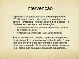 Intervenção
O processo de apoio, tal como descrito pela APAV
(2010), compreende, pelo menos, quatro tipos de
apoios – emocional, jurídico, psicológico e social – e
divide-se em dois tipos de intervenção:
A intervenção na crise (primeiro atendimento e início
do processo de apoio)
A intervenção continuada (outros atendimentos)

Sair de uma relação abusiva representa um período
de ajustamento a uma nova condição de vida. É uma
fase que encerra, quer oportunidade, quer risco de
desenvolvimento de dificuldades de várias naturezas
(p.e., problemas de saúde, abuso de substâncias).

 