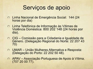Serviços de apoio
Linha Nacional de Emergência Social: 144 (24
horas por dia)

Linha Telefónica de Informação às Vítimas de
Violência Doméstica: 800 202 148 (24 horas por
dia).
CIG – Comissão para a Cidadania e Igualdade de
Género. (Delegação Regional do Norte: 22 207 43
70)
UMAR – União Mulheres Alternativa e Resposta:
(Delegação do Porto: 22 202 50 48).
APAV – Associação Portuguesa de Apoio à Vítima.
(707 20 00 77).

 