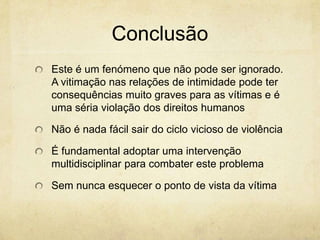 Conclusão
Este é um fenómeno que não pode ser ignorado.
A vitimação nas relações de intimidade pode ter
consequências muito graves para as vítimas e é
uma séria violação dos direitos humanos
Não é nada fácil sair do ciclo vicioso de violência
É fundamental adoptar uma intervenção
multidisciplinar para combater este problema
Sem nunca esquecer o ponto de vista da vítima

 