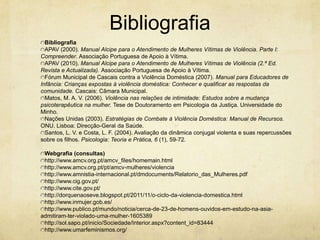Bibliografia
Bibliografia
APAV (2000). Manual Alcipe para o Atendimento de Mulheres Vítimas de Violência. Parte I:
Compreender. Associação Portuguesa de Apoio à Vítima.
APAV (2010). Manual Alcipe para o Atendimento de Mulheres Vítimas de Violência (2.ª Ed.
Revista e Actualizada). Associação Portuguesa de Apoio à Vítima.
Fórum Municipal de Cascais contra a Violência Doméstica (2007). Manual para Educadores de
Infância: Crianças expostas à violência doméstica: Conhecer e qualificar as respostas da
comunidade. Cascais: Câmara Municipal.
Matos, M. A. V. (2006). Violência nas relações de intimidade: Estudos sobre a mudança
psicoterapêutica na mulher. Tese de Doutoramento em Psicologia da Justiça. Universidade do
Minho.
Nações Unidas (2003). Estratégias de Combate à Violência Doméstica: Manual de Recursos.
ONU. Lisboa: Direcção-Geral da Saúde.
Santos, L. V. e Costa, L. F. (2004). Avaliação da dinâmica conjugal violenta e suas repercussões
sobre os filhos. Psicologia: Teoria e Prática, 6 (1), 59-72.
Webgrafia (consultas)
http://www.amcv.org.pt/amcv_files/homemain.html
http://www.amcv.org.pt/pt/amcv-mulheres/violencia
http://www.amnistia-internacional.pt/dmdocuments/Relatorio_das_Mulheres.pdf
http://www.cig.gov.pt/
http://www.cite.gov.pt/
http://dorquenaoseve.blogspot.pt/2011/11/o-ciclo-da-violencia-domestica.html
http://www.inmujer.gob.es/
http://www.publico.pt/mundo/noticia/cerca-de-23-de-homens-ouvidos-em-estudo-na-asiaadmitiram-ter-violado-uma-mulher-1605389
http://sol.sapo.pt/inicio/Sociedade/Interior.aspx?content_id=83444
http://www.umarfeminismos.org/

 