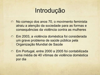 Introdução
No começo dos anos 70, o movimento feminista
atraiu a atenção da sociedade para as formas e
consequências da violência contra as mulheres
Em 2003, a violência doméstica foi considerada
um grave problema de saúde pública pela
Organização Mundial de Saúde

Em Portugal, entre 2000 a 2005 foi contabilizada
uma média de 40 vítimas de violência doméstica
por dia

 