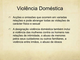 Violência Doméstica
Acções e omissões que ocorrem em variadas
relações e pode abranger todas as violações de
carácter físico e sexual
A designação violência doméstica também inclui
a violência das mulheres contra os homens nas
relações de intimidade, o abuso de menores
pelos seus cuidadores ou outros familiares, a
violência entre irmãos, o abuso de idosos

 