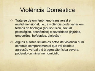 Violência Doméstica
Trata-se de um fenómeno transversal e
multidimensional, i.e., a violência pode variar em
termos de tipologia (abuso físico, sexual,
psicológico, económico) e severidade (injúrias,
empurrões, bofetadas, violação)
Alguns autores situam os actos de violência num
contínuo comportamental que vai desde a
agressão verbal até à agressão física severa,
podendo culminar no homicídio

 