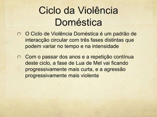 Ciclo da Violência
Doméstica
O Ciclo de Violência Doméstica é um padrão de
interacção circular com três fases distintas que
podem variar no tempo e na intensidade
Com o passar dos anos e a repetição contínua
deste ciclo, a fase de Lua de Mel vai ficando
progressivamente mais curta, e a agressão
progressivamente mais violenta

 