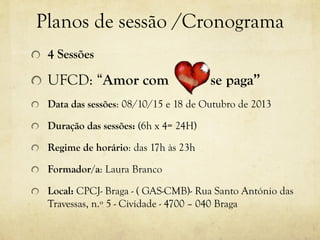 Planos de sessão /Cronograma
4 Sessões
UFCD: “Amor com se paga”
Data das sessões: 08/10/15 e 18 de Outubro de 2013
Duração das sessões: (6h x 4= 24H)
Regime de horário: das 17h às 23h
Formador/a: Laura Branco
Local: CPCJ- Braga - ( GAS-CMB)- Rua Santo António das
Travessas, n.º 5 - Cividade - 4700 – 040 Braga
 