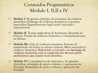 Conteúdos Programáticos
Módulo I, II,II e IV
Módulo I: Perspectiva histórica do fenómeno da violência
doméstica; Definição de violência doméstica e conceitos
associados; Enquadramento legal actual, nacional e
internacional;
Módulo II: Teorias explicativas do fenómeno; Questões de
Género; Formas de violência doméstica e consequências para
as vítimas;
Módulo III: Ciclo da violência doméstica; Factores de
manutenção da vítima na relação violenta; Mitos associados à
violência doméstica; Relacionar o conceito e as tipologias de
violência doméstica com as exigências dos diversos perfis
profissionais que actuam neste domínio.
Módulo IV: Consequências da vitimação e da agressão;
Identificar estratégias de apoio a vítimas e a agressores em
Portugal; Instituições de apoio a vítimas e agressores em
Portugal.
 