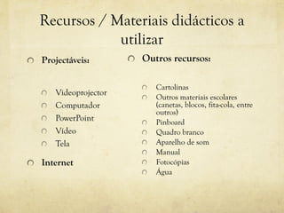 Recursos / Materiais didácticos a
utilizar
Projectáveis:
Videoprojector
Computador
PowerPoint
Vídeo
Tela
Internet
Outros recursos:
Cartolinas
Outros materiais escolares
(canetas, blocos, fita-cola, entre
outros)
Pinboard
Quadro branco
Aparelho de som
Manual
Fotocópias
Água
 