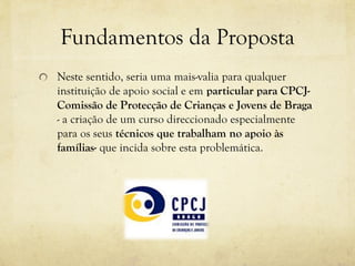 Fundamentos da Proposta
Neste sentido, seria uma mais-valia para qualquer
instituição de apoio social e em particular para CPCJ-
Comissão de Protecção de Crianças e Jovens de Braga
- a criação de um curso direccionado especialmente
para os seus técnicos que trabalham no apoio às
famílias- que incida sobre esta problemática.
 