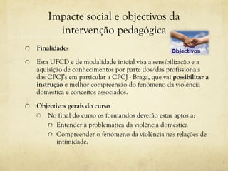 Impacte social e objectivos da
intervenção pedagógica
Finalidades
Esta UFCD e de modalidade inicial visa a sensibilização e a
aquisição de conhecimentos por parte dos/das profissionais
das CPCJ’s em particular a CPCJ - Braga, que vai possibilitar a
instrução e melhor compreensão do fenómeno da violência
doméstica e conceitos associados.
Objectivos gerais do curso
No final do curso os formandos deverão estar aptos a:
Entender a problemática da violência doméstica
Compreender o fenómeno da violência nas relações de
intimidade.
 