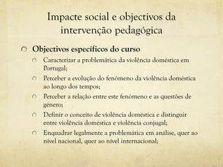 Impacte social e objectivos da
intervenção pedagógica
Objectivos específicos do curso
Caracterizar a problemática da violência doméstica em
Portugal;
Perceber a evolução do fenómeno da violência doméstica
ao longo dos tempos;
Perceber a relação entre este fenómeno e as questões de
género;
Definir o conceito de violência doméstica e distinguir
entre violência doméstica e violência conjugal;
Enquadrar legalmente a problemática em análise, quer ao
nível nacional, quer ao nível internacional;
 
