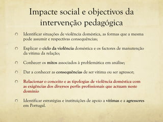 Impacte social e objectivos da
intervenção pedagógica
Identificar situações de violência doméstica, as formas que a mesma
pode assumir e respectivas consequências;
Explicar o ciclo da violência doméstica e os factores de manutenção
da vítima da relação;
Conhecer os mitos associados à problemática em análise;
Dar a conhecer as consequências de ser vítima ou ser agressor;
Relacionar o conceito e as tipologias de violência doméstica com
as exigências dos diversos perfis profissionais que actuam neste
domínio
Identificar estratégias e instituições de apoio a vítimas e a agressores
em Portugal.
 