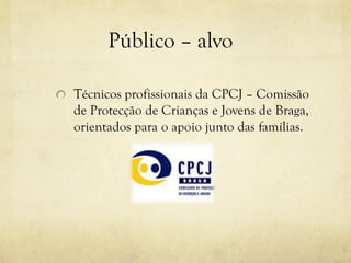 Público – alvo
Técnicos profissionais da CPCJ – Comissão
de Protecção de Crianças e Jovens de Braga,
orientados para o apoio junto das famílias.
 
