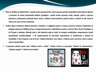 Pode ser dividida em violência física — quando envolve agressão direta, contra pessoas queridas do agredido ou destruição de objectos
e pertences do mesmo (patrimonial); violência psicológica — quando envolve agressão verbal, ameaças, gestos e posturas
agressivas, juridicamente produzindo danos morais; eviolência sócio-económica, quando envolve o controle da vida social da
vítima ou de seus recursos económicos.
 Também alguns consideram violência doméstica o abandono e a negligência quanto a crianças, parceiros ou idosos. Enquadradas na
tipologia proposta por Dahlberg; Krug, na categoria interpessoais, subdividindo-se quanto a natureza Física, Sexual, Psicológica ou
de Privação e abandono. Afetando ainda a vida doméstica pode-se incluir da categoria autodirigida o comportamento suicida
especialmente o suicídio ampliado e de comportamentos de auto-abuso especialmente se consideramos o contexto de
causalidade. É mais frequente o uso do termo "violência doméstica" para indicar a violência contra parceiros, contra a esposa,
contra o marido e filhos.
 A expressão substitui outras como "violência contra a mulher". Também existem as expressões "violência no relacionamento",
"violência conjugal" e "violência intra-familiar".
 
