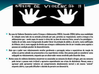  No caso da Violência Doméstica contra Crianças e Adolescentes (VDCA), Azevedo (2004) define essa modalidade
de violação como todo ato ou omissão praticado por pais, parentes ou responsáveis, contra crianças e/ou
adolescentes que – sendo capaz de causar à vítima dor ou dano de natureza física, sexual e/ou psicológica –
implica de um lado, numa transgressão do poder/dever de proteção do adulto e, de outro, numa codificação
da Infância, isto é, numa negação do direito que crianças e adolescentes têm de ser tratados como sujeitos e
pessoas em condição peculiar de desenvolvimento.
 Note que o poder num relacionamento envolve geralmente a percepção mútua e expectativas de reação de
ambas as partes calcada nos preconceitos e/ou experiências vividas. Uma pessoa pode se considerar como
subjugada no relacionamento, enquanto que um observador menos envolvido pode discordar disso.
 Muitos casos de violência doméstica encontram-se associados ao consumo de álcool e drogas, pois seu consumo
pode tornar a pessoa mais irritável e agressiva especialmente nas crises de abstinência. Nesses casos o
agressor pode apresentar inclusive um comportamento absolutamente normal e até mesmo "amável"
enquanto sóbrio, o que pode dificultar a decisão da parceira em denunciá-lo.
 