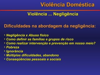 Violência Doméstica Violência ... Negligência Dificuldades na abordagem da negligência: Negligência x Abuso físico Como definir as famílias e grupos de risco Como realizar intervenção e prevenção em nosso meio? Pobreza Ignorância Múltiplas dificuldades, abandono Conseqüências pessoais e sociais 