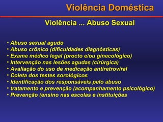 Violência Doméstica Violência ... Abuso Sexual Abuso sexual agudo Abuso crônico (dificuldades diagnósticas) Exame médico legal (procto e/ou ginecológico) Intervenção nas lesões agudas (cirúrgica) Avaliação do uso de medicação antiretroviral Coleta dos testes sorológicos Identificação dos responsáveis pelo abuso tratamento e prevenção (acompanhamento psicológico) Prevenção (ensino nas escolas e instituições 
