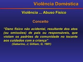 Violência Doméstica Violência ... Abuso Físico Conceito “ Dano físico não acidental, resultante dos atos (ou omissões) de pais ou responsáveis, que violam os padrões da comunidade no tocante aos cuidados com a criança” (Gabarino, J; Gilliam, G, 1981) 