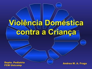 Violência Doméstica contra a Criança Depto. Pediatria FCM Unicamp Andrea M. A. Fraga 