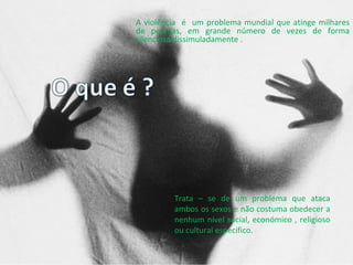 A violência  é  um problema mundial que atinge milhares de pessoas, em grande número de vezes de forma silenciosa dissimuladamente . Trata – se de um problema que ataca ambos os sexos e não costuma obedecer a nenhum nível social, económico , religioso ou cultural especifico.  