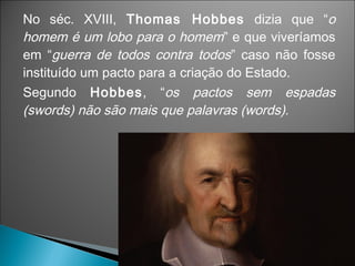 No séc. XVIII, Thomas Hobbes dizia que “o
homem é um lobo para o homem” e que viveríamos
em “guerra de todos contra todos” caso não fosse
instituído um pacto para a criação do Estado.
Segundo Hobbes, “os pactos sem espadas
(swords) não são mais que palavras (words).
 