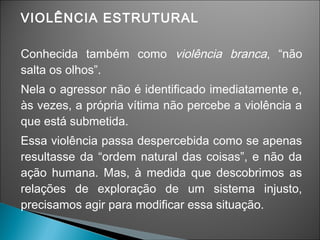 VIOLÊNCIA ESTRUTURAL
Conhecida também como violência branca, “não
salta os olhos”.
Nela o agressor não é identificado imediatamente e,
às vezes, a própria vítima não percebe a violência a
que está submetida.
Essa violência passa despercebida como se apenas
resultasse da “ordem natural das coisas”, e não da
ação humana. Mas, à medida que descobrimos as
relações de exploração de um sistema injusto,
precisamos agir para modificar essa situação.
 