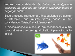 Iremos usar a ideia de discriminar como algo que
classifica as pessoas de modo a privilegiar umas e
segregar outras.
Esse processo representa a incapacidade de aceitar
o diferente, que muitas vezes passa a ser
considerado “inferior” e até “perigoso”.
A discriminação é a recusa em reconhecer o outro
como alguém que tem igual direito à plena inclusão
social.
 