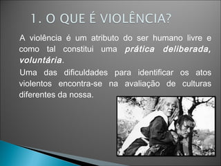 A violência é um atributo do ser humano livre e
como tal constitui uma prática deliberada,
voluntária.
Uma das dificuldades para identificar os atos
violentos encontra-se na avaliação de culturas
diferentes da nossa.
 
