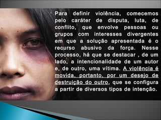  Para definir violência, comecemos
pelo caráter de disputa, luta, de
conflito, que envolve pessoas ou
grupos com interesses divergentes
em que a solução apresentada é o
recurso abusivo da força. Nesse
processo, há que se destacar , de um
lado, a intencionalidade de um autor
e, de outro, uma vítima. A violência é
movida, portanto, por um desejo de
destruição do outro, que se configura
a partir de diversos tipos de intenção.
 